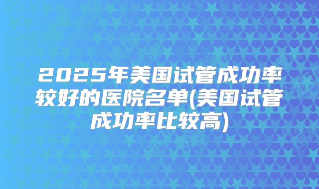 2025年美国试管成功率较好的医院名单(美国试管成功率比较高)