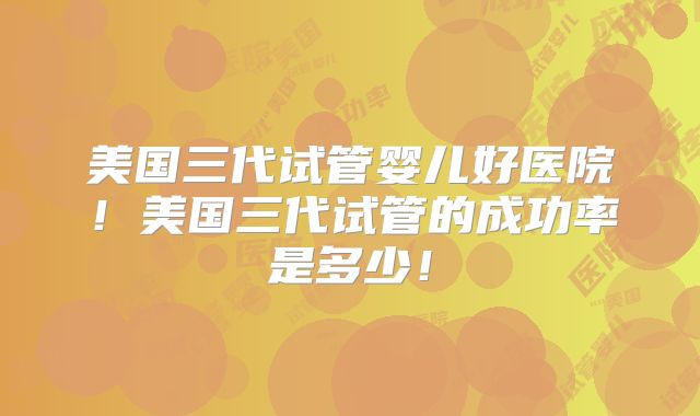 美国三代试管婴儿好医院!美国三代试管的成功率是多少!