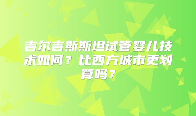 吉尔吉斯斯坦试管婴儿技术如何?比西方城市更划算吗?