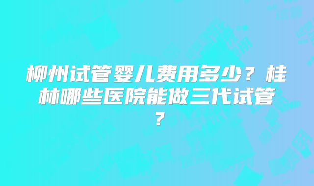 柳州试管婴儿费用多少？桂林哪些医院能做三代试管？