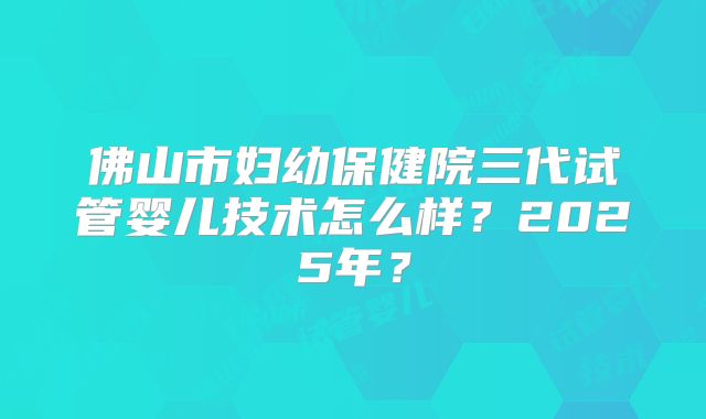 佛山市妇幼保健院三代试管婴儿技术怎么样?2025年?