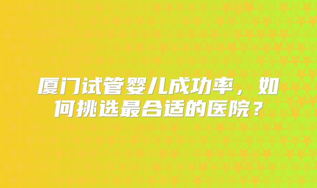 厦门试管婴儿成功率，如何挑选最合适的医院？