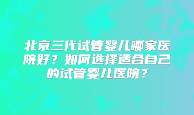 北京三代试管婴儿哪家医院好？如何选择适合自己的试管婴儿医院？