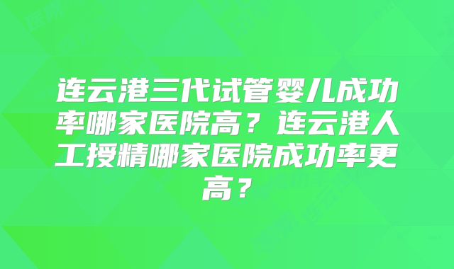 连云港三代试管婴儿成功率哪家医院高?连云港人工授精哪家医院成功率更高?