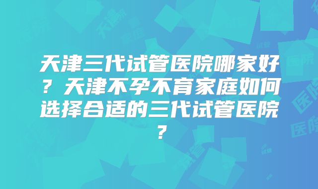 天津三代试管医院哪家好？天津不孕不育家庭如何选择合适的三代试管医院？