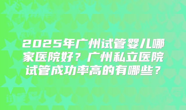 2025年广州试管婴儿哪家医院好？广州私立医院试管成功率高的有哪些？