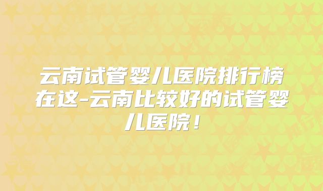 云南试管婴儿医院排行榜在这-云南比较好的试管婴儿医院!