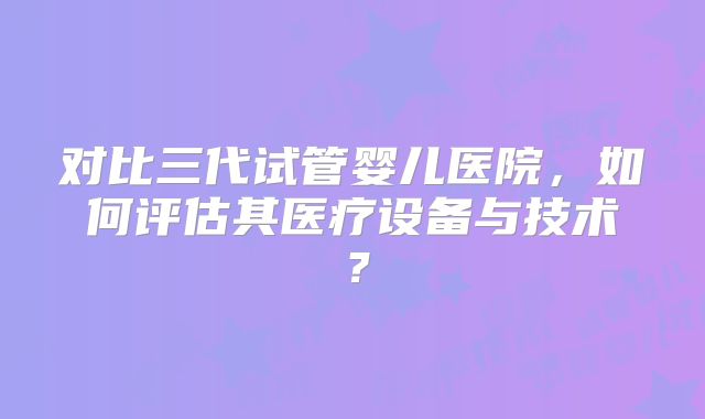 对比三代试管婴儿医院，如何评估其医疗设备与技术？