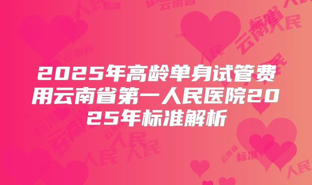 2025年高龄单身试管费用云南省第一人民医院2025年标准解析