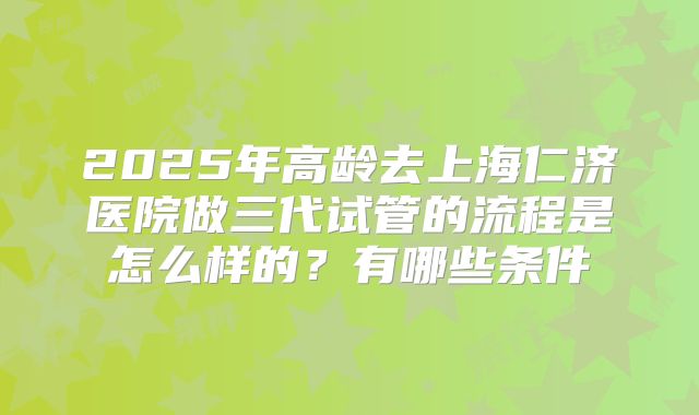 2025年高龄去上海仁济医院做三代试管的流程是怎么样的？有哪些条件