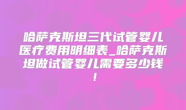 哈萨克斯坦三代试管婴儿医疗费用明细表_哈萨克斯坦做试管婴儿需要多少钱!