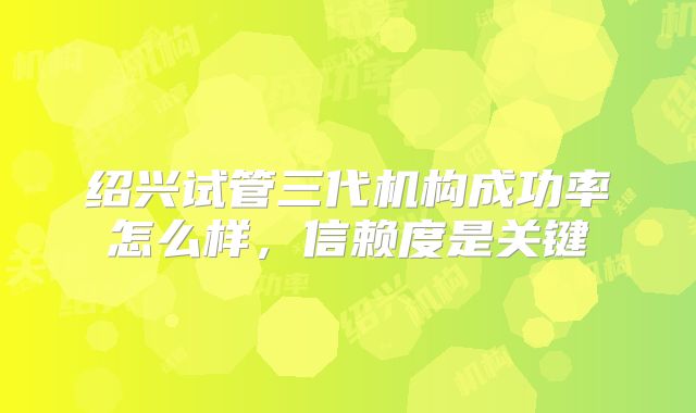 绍兴试管三代机构成功率怎么样,信赖度是关键