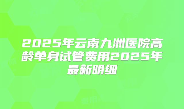 2025年云南九洲医院高龄单身试管费用2025年最新明细