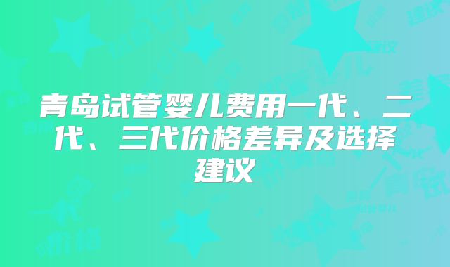 青岛试管婴儿费用一代、二代、三代价格差异及选择建议