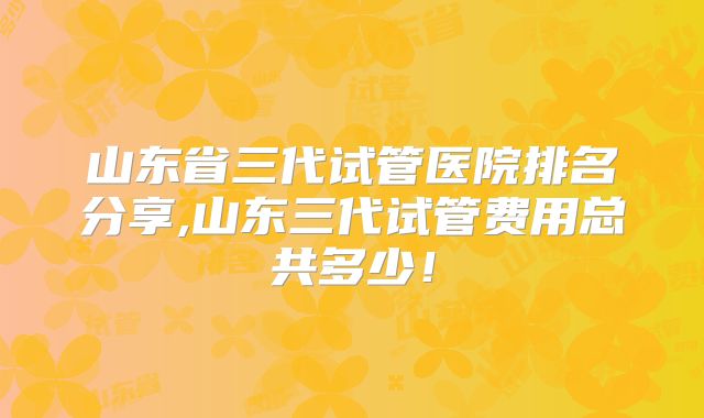 山东省三代试管医院排名分享,山东三代试管费用总共多少！