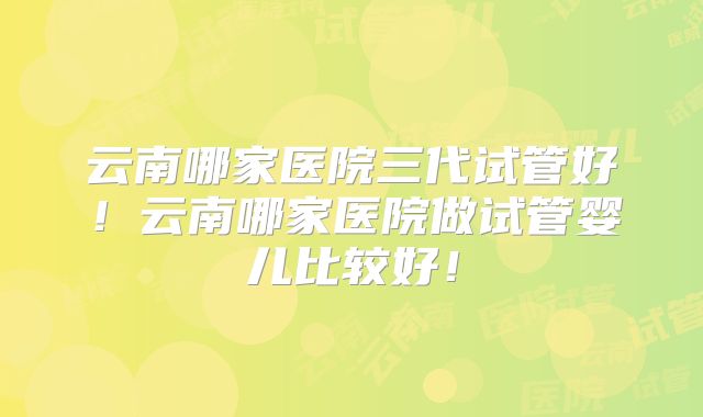 云南哪家医院三代试管好！云南哪家医院做试管婴儿比较好！