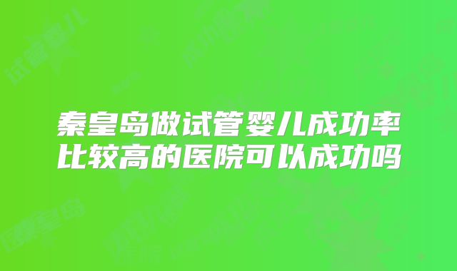 秦皇岛做试管婴儿成功率比较高的医院可以成功吗