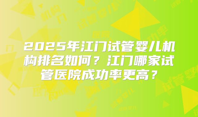2025年江门试管婴儿机构排名如何？江门哪家试管医院成功率更高？