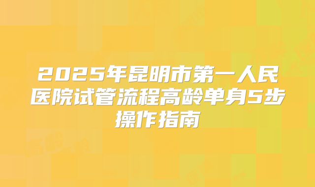 2025年昆明市第一人民医院试管流程高龄单身5步操作指南