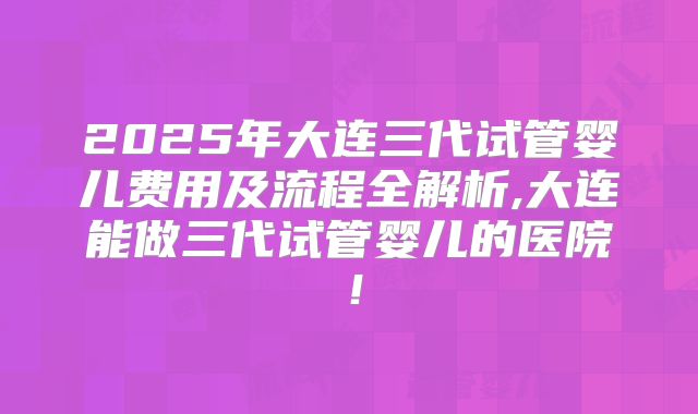 2025年大连三代试管婴儿费用及流程全解析,大连能做三代试管婴儿的医院!