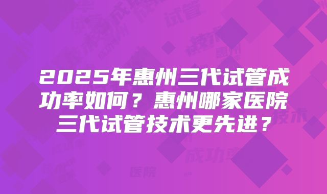 2025年惠州三代试管成功率如何？惠州哪家医院三代试管技术更先进？