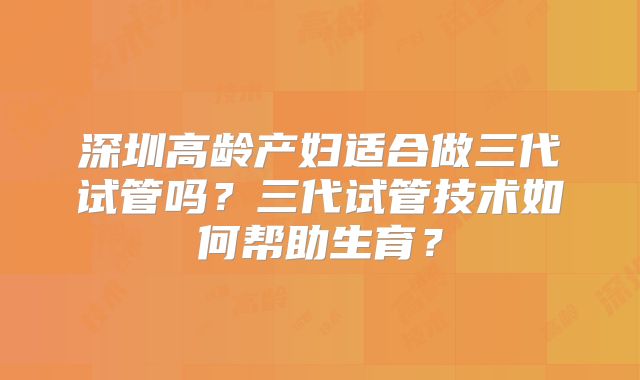 深圳高龄产妇适合做三代试管吗?三代试管技术如何帮助生育?