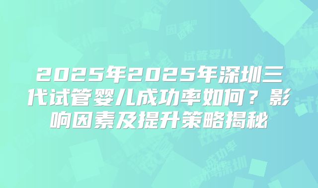 2025年2025年深圳三代试管婴儿成功率如何？影响因素及提升策略揭秘