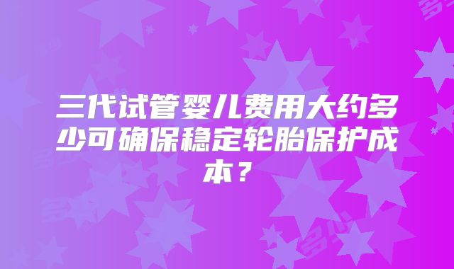 三代试管婴儿费用大约多少可确保稳定轮胎保护成本?