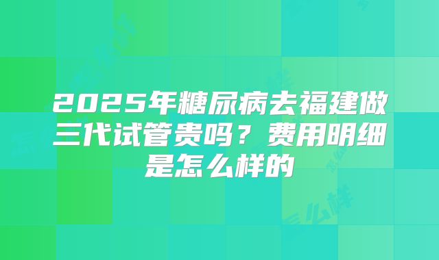 2025年糖尿病去福建做三代试管贵吗?费用明细是怎么样的