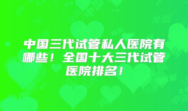 中国三代试管私人医院有哪些!全国十大三代试管医院排名!