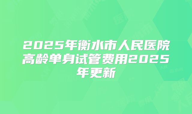 2025年衡水市人民医院高龄单身试管费用2025年更新