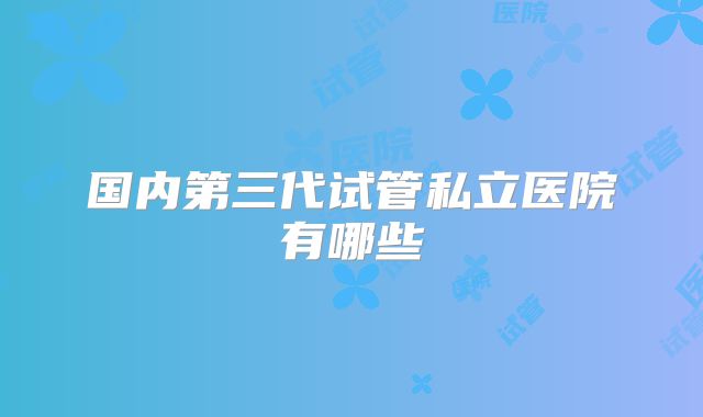 国内第三代试管私立医院有哪些