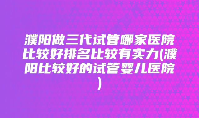 濮阳做三代试管哪家医院比较好排名比较有实力(濮阳比较好的试管婴儿医院)