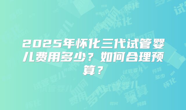2025年怀化三代试管婴儿费用多少?如何合理预算?