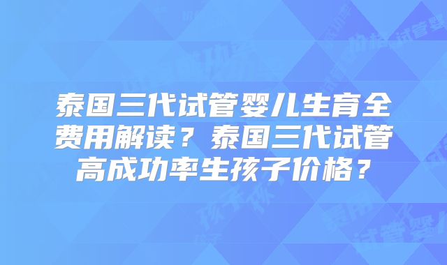 泰国三代试管婴儿生育全费用解读？泰国三代试管高成功率生孩子价格？