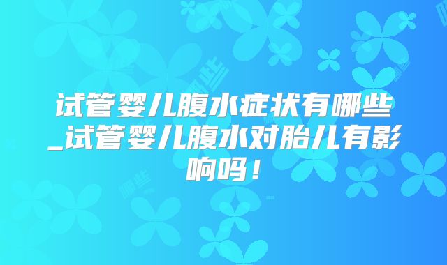 试管婴儿腹水症状有哪些_试管婴儿腹水对胎儿有影响吗!