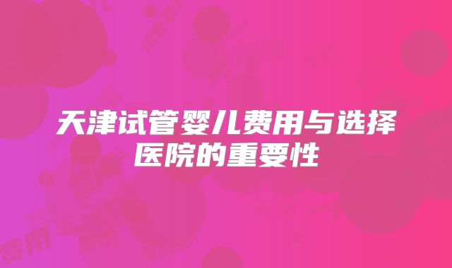 天津试管婴儿费用与选择医院的重要性