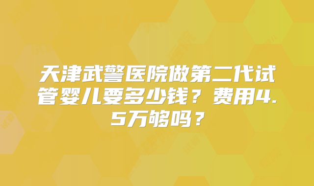 天津武警医院做第二代试管婴儿要多少钱?费用4.5万够吗?