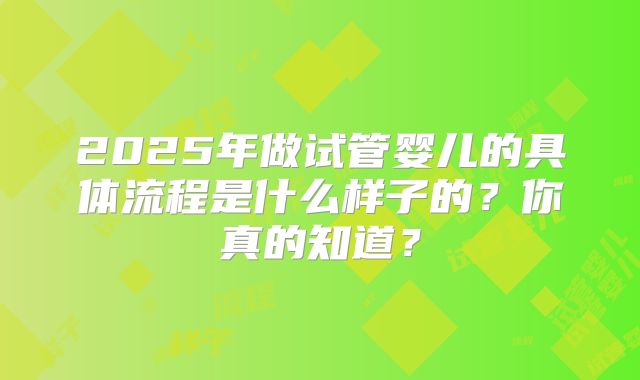 2025年做试管婴儿的具体流程是什么样子的?你真的知道?