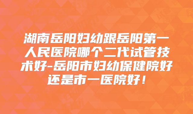 湖南岳阳妇幼跟岳阳第一人民医院哪个二代试管技术好-岳阳市妇幼保健院好还是市一医院好!
