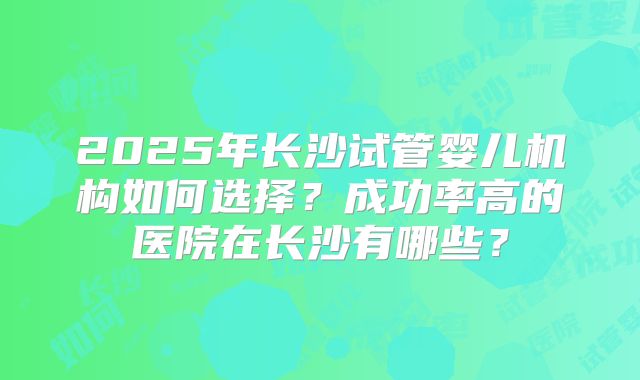 2025年长沙试管婴儿机构如何选择？成功率高的医院在长沙有哪些？