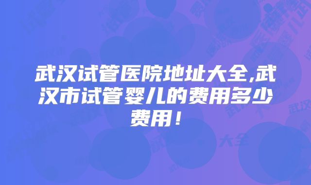 武汉试管医院地址大全,武汉市试管婴儿的费用多少费用!