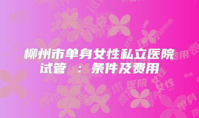 柳州市单身女性私立医院试管 ：条件及费用