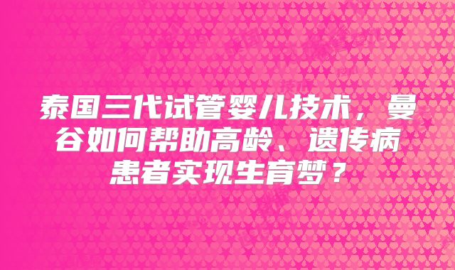 泰国三代试管婴儿技术,曼谷如何帮助高龄、遗传病患者实现生育梦?