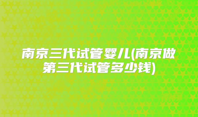 南京三代试管婴儿(南京做第三代试管多少钱)