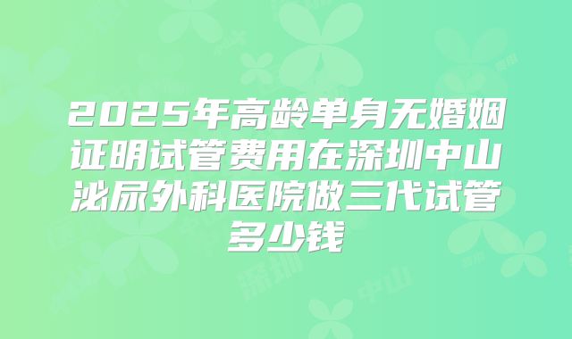 2025年高龄单身无婚姻证明试管费用在深圳中山泌尿外科医院做三代试管多少钱