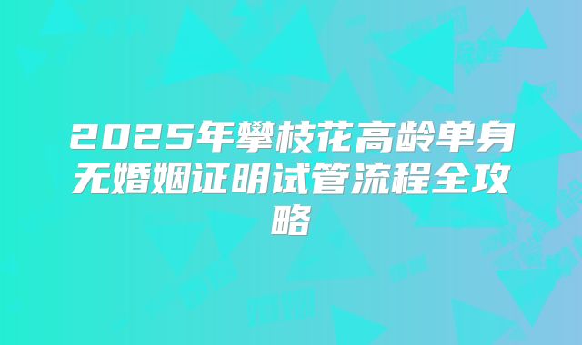 2025年攀枝花高龄单身无婚姻证明试管流程全攻略