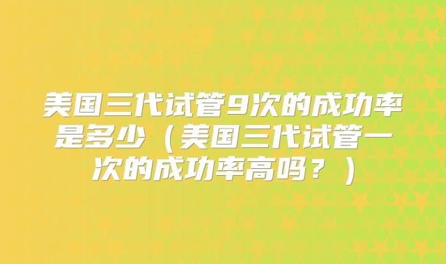 美国三代试管9次的成功率是多少(美国三代试管一次的成功率高吗?)