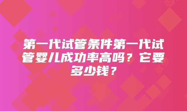 第一代试管条件第一代试管婴儿成功率高吗?它要多少钱?