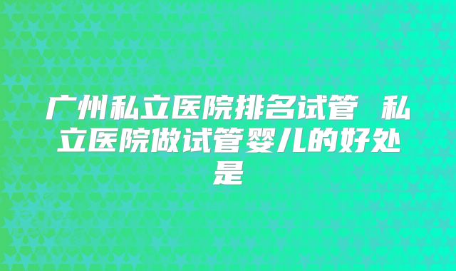 广州私立医院排名试管 私立医院做试管婴儿的好处是